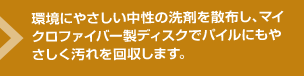 環境にやさしい中性の洗剤を散布し、マイクロファイバー製ディスクでパイルにもやさしく汚れを回収します。