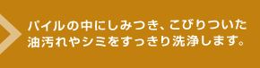 パイルの中にしみつき、こびりついた油汚れやシミをすっきり洗浄します。